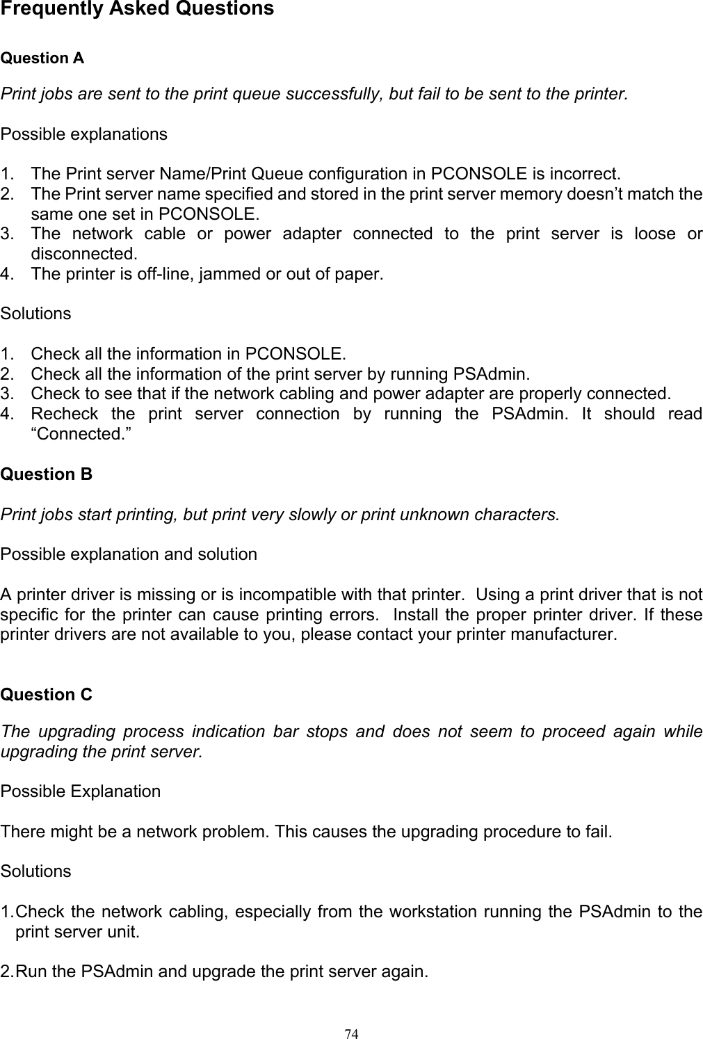   74 Frequently Asked Questions  Question A  Print jobs are sent to the print queue successfully, but fail to be sent to the printer.  Possible explanations  1.  The Print server Name/Print Queue configuration in PCONSOLE is incorrect. 2.  The Print server name specified and stored in the print server memory doesn’t match the same one set in PCONSOLE. 3.  The network cable or power adapter connected to the print server is loose or disconnected. 4.  The printer is off-line, jammed or out of paper.  Solutions  1.  Check all the information in PCONSOLE. 2.  Check all the information of the print server by running PSAdmin. 3.  Check to see that if the network cabling and power adapter are properly connected. 4.  Recheck the print server connection by running the PSAdmin. It should read “Connected.”  Question B  Print jobs start printing, but print very slowly or print unknown characters.  Possible explanation and solution  A printer driver is missing or is incompatible with that printer.  Using a print driver that is not specific for the printer can cause printing errors.  Install the proper printer driver. If these printer drivers are not available to you, please contact your printer manufacturer.   Question C  The upgrading process indication bar stops and does not seem to proceed again while upgrading the print server.  Possible Explanation  There might be a network problem. This causes the upgrading procedure to fail.  Solutions  1. Check the network cabling, especially from the workstation running the PSAdmin to the print server unit.  2. Run the PSAdmin and upgrade the print server again. 