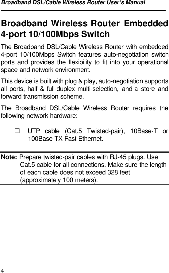 Broadband DSL/Cable Wireless Router User’s Manual4Broadband Wireless Router Embedded4-port 10/100Mbps SwitchThe Broadband DSL/Cable Wireless Router with embedded4-port 10/100Mbps Switch features auto-negotiation switchports and provides the flexibility to fit into your operationalspace and network environment.This device is built with plug &amp; play, auto-negotiation supportsall ports, half &amp; full-duplex multi-selection, and a  store andforward transmission scheme.The Broadband DSL/Cable Wireless Router requires thefollowing network hardware:¨ UTP cable (Cat.5 Twisted-pair), 10Base-T or100Base-TX Fast Ethernet.Note: Prepare twisted-pair cables with RJ-45 plugs. UseCat.5 cable for all connections. Make sure the lengthof each cable does not exceed 328 feet(approximately 100 meters).