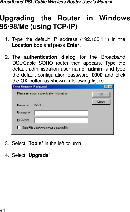 Broadband DSL/Cable Wireless Router User’s Manual94Upgrading the Router in Windows95/98/Me (using TCP/IP)1. Type the default IP address (192.168.1.1) in theLocation box and press Enter.2. The  authentication dialog for the BroadbandDSL/Cable SOHO router then appears. Type thedefault administration user name, admin, and typethe default configuration password  0000 and clickthe OK button as shown in following figure.3. Select “Tools” in the left column.4. Select “Upgrade”.