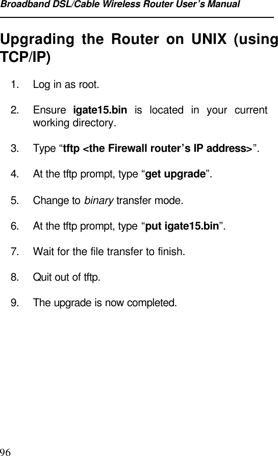 Broadband DSL/Cable Wireless Router User’s Manual96Upgrading the Router on UNIX (usingTCP/IP)1. Log in as root.2. Ensure  igate15.bin is located in your currentworking directory.3. Type “tftp &lt;the Firewall router’s IP address&gt;”.4. At the tftp prompt, type “get upgrade”.5. Change to binary transfer mode.6. At the tftp prompt, type “put igate15.bin”.7. Wait for the file transfer to finish.8. Quit out of tftp.9. The upgrade is now completed.