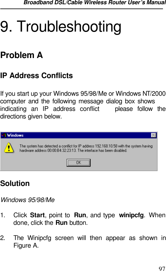 Broadband DSL/Cable Wireless Router User’s Manual                                                                                                979. TroubleshootingProblem AIP Address ConflictsIf you start up your Windows 95/98/Me or Windows NT/2000computer and the following message dialog box shows indicating an IP address conflict  please follow thedirections given below.SolutionWindows 95/98/Me1. Click  Start, point to  Run, and type  winipcfg. Whendone, click the Run button.2. The  Winipcfg screen will then appear as shown inFigure A.