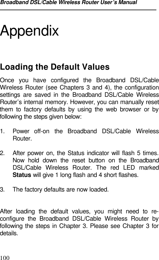 Broadband DSL/Cable Wireless Router User’s Manual100AppendixLoading the Default ValuesOnce you have configured the Broadband DSL/CableWireless Router (see Chapters 3 and 4), the configurationsettings are saved in the Broadband DSL/Cable WirelessRouter’s internal memory. However, you can manually resetthem to factory defaults by using the web browser or byfollowing the steps given below:1. Power  off-on the Broadband DSL/Cable WirelessRouter.2. After power on, the Status indicator will flash 5 times.Now hold down the reset button on the BroadbandDSL/Cable Wireless Router. The red LED markedStatus will give 1 long flash and 4 short flashes.3. The factory defaults are now loaded.After loading the default values, you might need to re-configure the Broadband DSL/Cable Wireless Router byfollowing the steps in Chapter 3. Please see Chapter 3 fordetails.