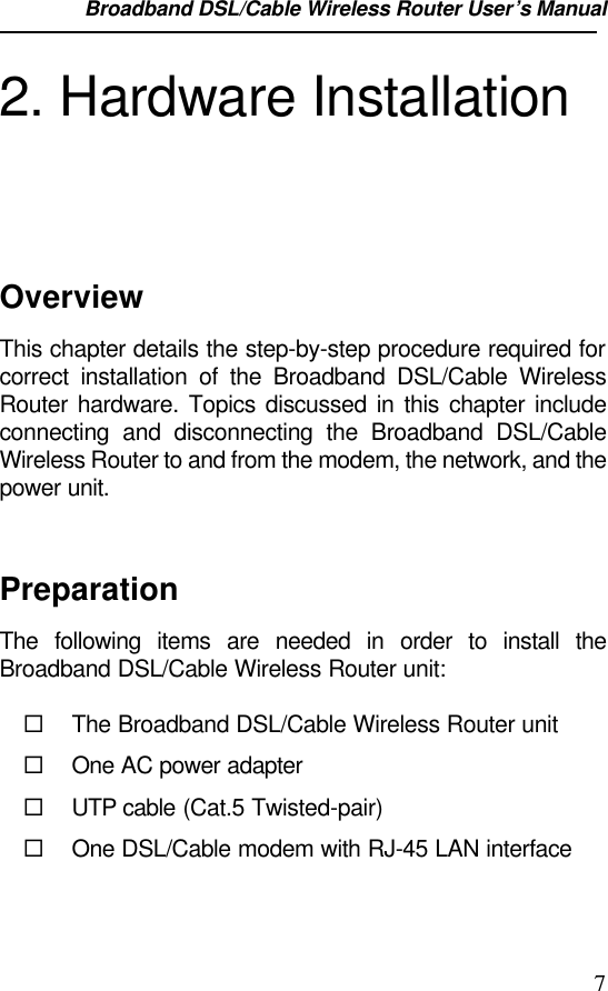 Broadband DSL/Cable Wireless Router User’s Manual                                                                                                72. Hardware InstallationOverviewThis chapter details the step-by-step procedure required forcorrect installation of the Broadband DSL/Cable WirelessRouter hardware. Topics discussed in this chapter includeconnecting and disconnecting the Broadband DSL/CableWireless Router to and from the modem, the network, and thepower unit.PreparationThe following items are needed in order to install theBroadband DSL/Cable Wireless Router unit:¨ The Broadband DSL/Cable Wireless Router unit¨ One AC power adapter¨ UTP cable (Cat.5 Twisted-pair)¨ One DSL/Cable modem with RJ-45 LAN interface