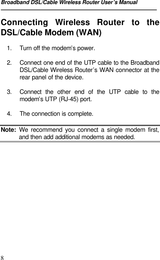 Broadband DSL/Cable Wireless Router User’s Manual8Connecting  Wireless Router to theDSL/Cable Modem (WAN)1. Turn off the modem’s power.2. Connect one end of the UTP cable to the BroadbandDSL/Cable Wireless Router’s WAN connector at therear panel of the device.3. Connect the other end of the UTP cable to themodem’s UTP (RJ-45) port.4. The connection is complete.Note: We recommend you connect a single modem first,and then add additional modems as needed.