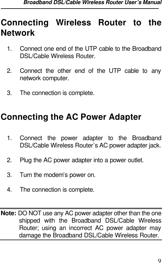 Broadband DSL/Cable Wireless Router User’s Manual                                                                                                9Connecting  Wireless Router to theNetwork1. Connect one end of the UTP cable to the BroadbandDSL/Cable Wireless Router.2. Connect the other end of the UTP cable to anynetwork computer.3. The connection is complete.Connecting the AC Power Adapter1. Connect the power adapter to the BroadbandDSL/Cable Wireless Router’s AC power adapter jack.2. Plug the AC power adapter into a power outlet.3. Turn the modem’s power on.4. The connection is complete.Note: DO NOT use any AC power adapter other than the oneshipped with the Broadband DSL/Cable WirelessRouter; using an incorrect AC power adapter maydamage the Broadband DSL/Cable Wireless Router.