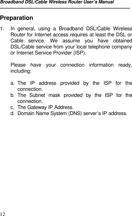 Broadband DSL/Cable Wireless Router User’s Manual12Preparation1. In general, using a Broadband DSL/Cable WirelessRouter for Internet access requires at least the DSL orCable service. We assume you have obtainedDSL/Cable service from your local telephone companyor Internet Service Provider (ISP).Please have your connection information ready,including:a. The IP address provided by the ISP for theconnection.b. The Subnet mask provided by the ISP for theconnection.c. The Gateway IP Address.d. Domain Name System (DNS) server’s IP address.