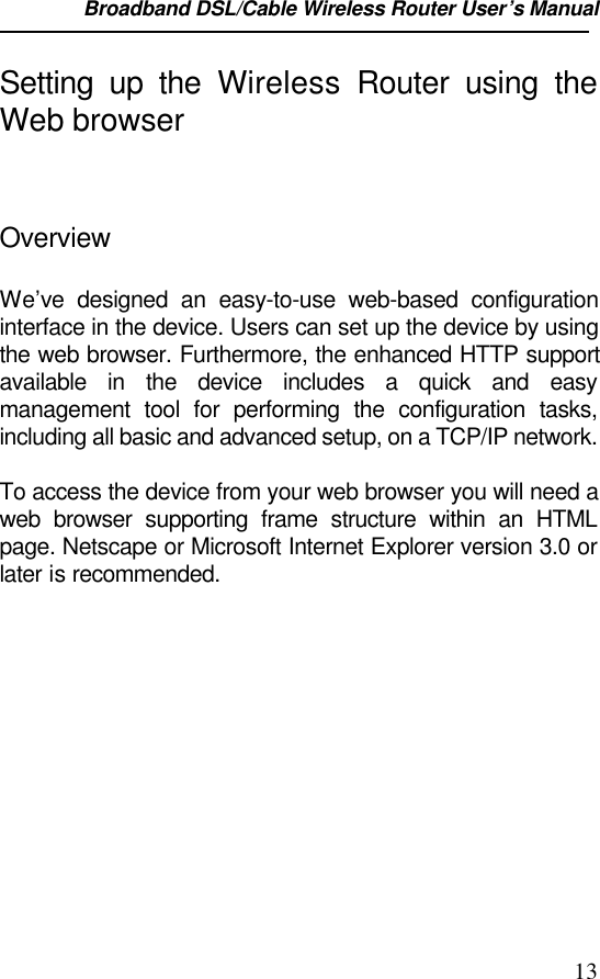 Broadband DSL/Cable Wireless Router User’s Manual                                                                                                13Setting up the Wireless Router using theWeb browserOverviewWe’ve designed an easy-to-use web-based configurationinterface in the device. Users can set up the device by usingthe web browser. Furthermore, the enhanced HTTP supportavailable in the device includes a quick and easymanagement tool for performing the configuration tasks,including all basic and advanced setup, on a TCP/IP network.To access the device from your web browser you will need aweb browser supporting frame structure within an HTMLpage. Netscape or Microsoft Internet Explorer version 3.0 orlater is recommended.