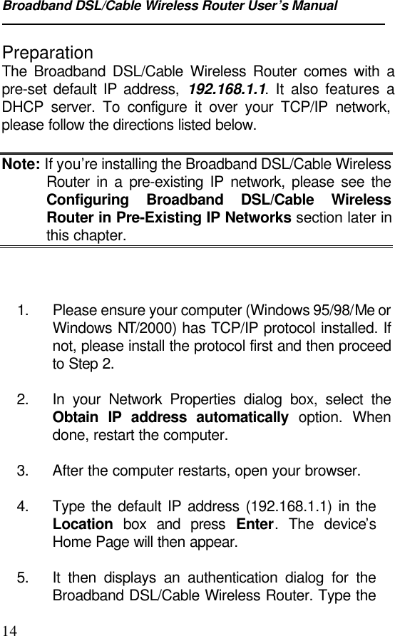 Broadband DSL/Cable Wireless Router User’s Manual14PreparationThe Broadband DSL/Cable Wireless Router comes with apre-set default IP address, 192.168.1.1. It also features aDHCP server. To configure it over your TCP/IP network,please follow the directions listed below.Note: If you’re installing the Broadband DSL/Cable WirelessRouter in a pre-existing IP network, please see theConfiguring Broadband DSL/Cable WirelessRouter in Pre-Existing IP Networks section later inthis chapter.1. Please ensure your computer (Windows 95/98/Me orWindows NT/2000) has TCP/IP protocol installed. Ifnot, please install the protocol first and then proceedto Step 2.2. In your Network Properties dialog box, select theObtain IP address automatically option. Whendone, restart the computer.3. After the computer restarts, open your browser.4. Type the default IP address (192.168.1.1) in theLocation box and press Enter. The device’sHome Page will then appear.5. It then displays an authentication dialog for theBroadband DSL/Cable Wireless Router. Type the