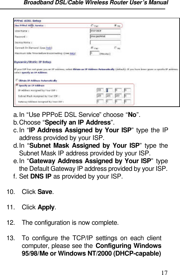 Broadband DSL/Cable Wireless Router User’s Manual                                                                                                17a. In “Use PPPoE DSL Service” choose “No”.b. Choose “Specify an IP Address”.c. In “IP Address Assigned by Your ISP” type the IPaddress provided by your ISP.d. In  “Subnet Mask Assigned by Your ISP” type theSubnet Mask IP address provided by your ISP.e. In “Gateway Address Assigned by Your ISP” typethe Default Gateway IP address provided by your ISP.f. Set DNS IP as provided by your ISP.10. Click Save.11. Click Apply.12. The configuration is now complete.13. To configure the TCP/IP settings on each clientcomputer, please see the Configuring Windows95/98/Me or Windows NT/2000 (DHCP-capable)