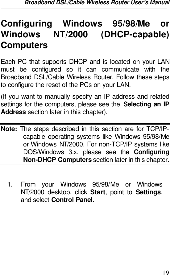 Broadband DSL/Cable Wireless Router User’s Manual                                                                                                19Configuring Windows 95/98/Me orWindows  NT/2000 (DHCP-capable)ComputersEach PC that supports DHCP and is located on your LANmust be configured so it can communicate with theBroadband DSL/Cable Wireless Router. Follow these stepsto configure the reset of the PCs on your LAN.(If you want to manually specify an IP address and relatedsettings for the computers, please see the  Selecting an IPAddress section later in this chapter).Note: The steps described in this section are for TCP/IP-capable operating systems like Windows 95/98/Meor Windows NT/2000. For non-TCP/IP systems likeDOS/Windows 3.x, please see the ConfiguringNon-DHCP Computers section later in this chapter.1. From your Windows 95/98/Me or WindowsNT/2000 desktop, click Start, point to Settings,and select Control Panel.