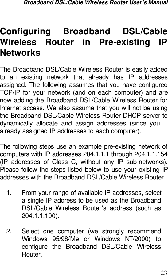 Broadband DSL/Cable Wireless Router User’s Manual                                                                                                23Configuring Broadband DSL/CableWireless Router in Pre-existing IPNetworksThe Broadband DSL/Cable Wireless Router is easily addedto an existing network that already has IP addressesassigned. The following assumes that you have configuredTCP/IP for your network (and on each computer) and arenow adding the Broadband DSL/Cable Wireless Router forInternet access. We also assume that you will not be usingthe Broadband DSL/Cable Wireless Router DHCP server todynamically allocate and assign addresses (since youalready assigned IP addresses to each computer).The following steps use an example pre-existing network ofcomputers with IP addresses 204.1.1.1 through 204.1.1.154(IP addresses of Class C, without any IP sub-networks).Please follow the steps listed below to use your existing IPaddresses with the Broadband DSL/Cable Wireless Router.1. From your range of available IP addresses, selecta single IP address to be used as the BroadbandDSL/Cable Wireless Router’s address (such as204.1.1.100).2. Select one computer (we strongly recommendWindows 95/98/Me or Windows NT/2000) toconfigure the Broadband DSL/Cable WirelessRouter.