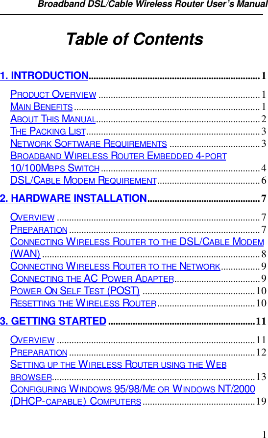 Broadband DSL/Cable Wireless Router User’s Manual                                                                                                1Table of Contents1. INTRODUCTION......................................................................1PRODUCT OVERVIEW ..................................................................1MAIN BENEFITS............................................................................1ABOUT THIS MANUAL...................................................................2THE PACKING LIST.......................................................................3NETWORK SOFTWARE REQUIREMENTS .....................................3BROADBAND WIRELESS ROUTER EMBEDDED 4-PORT10/100MBPS SWITCH.................................................................4DSL/CABLE MODEM REQUIREMENT..........................................62. HARDWARE INSTALLATION..............................................7OVERVIEW ...................................................................................7PREPARATION..............................................................................7CONNECTING WIRELESS ROUTER TO THE DSL/CABLE MODEM(WAN) .........................................................................................8CONNECTING WIRELESS ROUTER TO THE NETWORK................9CONNECTING THE AC POWER ADAPTER...................................9POWER ON SELF TEST (POST) ..............................................10RESETTING THE WIRELESS ROUTER........................................103. GETTING STARTED ............................................................11OVERVIEW .................................................................................11PREPARATION............................................................................12SETTING UP THE WIRELESS ROUTER USING THE WEBBROWSER...................................................................................13CONFIGURING WINDOWS 95/98/ME OR WINDOWS NT/2000(DHCP-CAPABLE) COMPUTERS..............................................19
