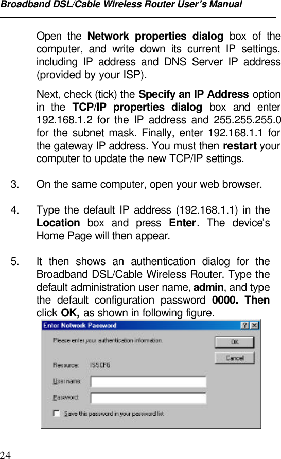 Broadband DSL/Cable Wireless Router User’s Manual24Open the Network properties dialog box of thecomputer, and write down its current IP settings,including IP address and DNS Server IP address(provided by your ISP).Next, check (tick) the Specify an IP Address optionin the TCP/IP properties dialog box and enter192.168.1.2 for the IP address and 255.255.255.0for the subnet mask. Finally, enter 192.168.1.1 forthe gateway IP address. You must then restart yourcomputer to update the new TCP/IP settings.3. On the same computer, open your web browser.4. Type the default IP address (192.168.1.1) in theLocation box and press Enter. The device’sHome Page will then appear.5. It then shows an authentication dialog for theBroadband DSL/Cable Wireless Router. Type thedefault administration user name, admin, and typethe default configuration password 0000. Thenclick OK, as shown in following figure.