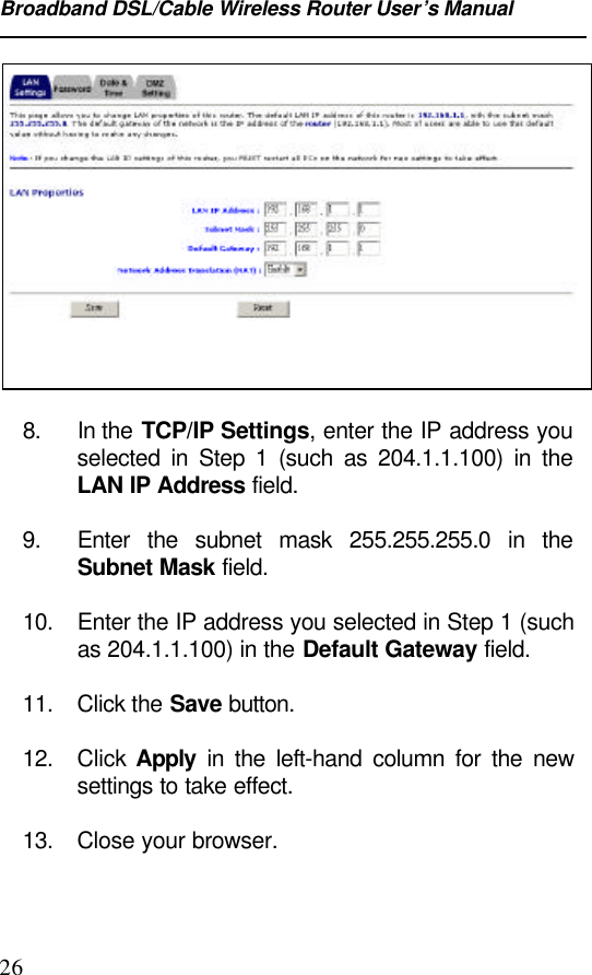 Broadband DSL/Cable Wireless Router User’s Manual268. In the TCP/IP Settings, enter the IP address youselected in Step 1 (such as 204.1.1.100) in theLAN IP Address field.9. Enter the subnet mask 255.255.255.0 in theSubnet Mask field.10. Enter the IP address you selected in Step 1 (suchas 204.1.1.100) in the Default Gateway field.11. Click the Save button.12. Click  Apply in the left-hand column for the newsettings to take effect.13. Close your browser.