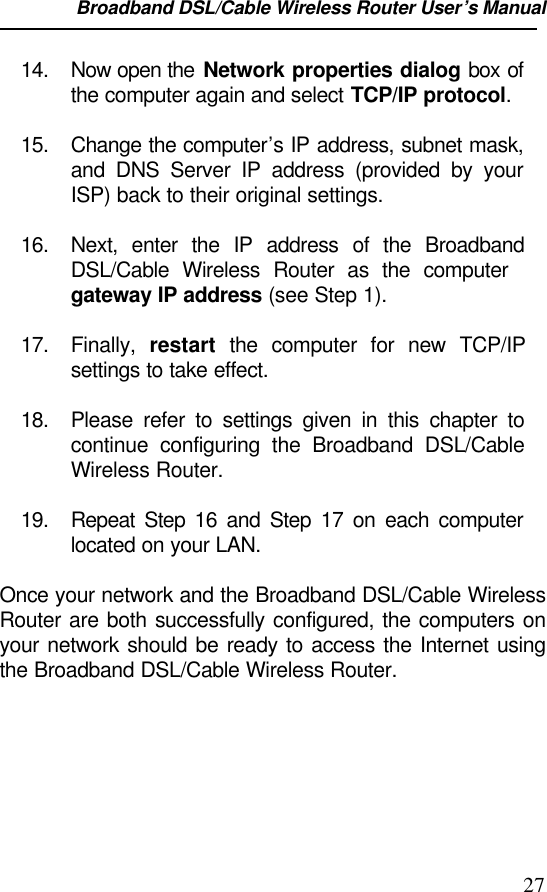 Broadband DSL/Cable Wireless Router User’s Manual                                                                                                2714. Now open the Network properties dialog box ofthe computer again and select TCP/IP protocol.15. Change the computer’s IP address, subnet mask,and DNS Server IP address (provided by yourISP) back to their original settings.16. Next, enter the IP address of the BroadbandDSL/Cable Wireless Router as the computergateway IP address (see Step 1).17. Finally,  restart the computer for new TCP/IPsettings to take effect.18. Please refer to settings given in this chapter tocontinue configuring the Broadband DSL/CableWireless Router.19. Repeat Step 16 and Step 17 on each computerlocated on your LAN.Once your network and the Broadband DSL/Cable WirelessRouter are both successfully configured, the computers onyour network should be ready to access the Internet usingthe Broadband DSL/Cable Wireless Router.