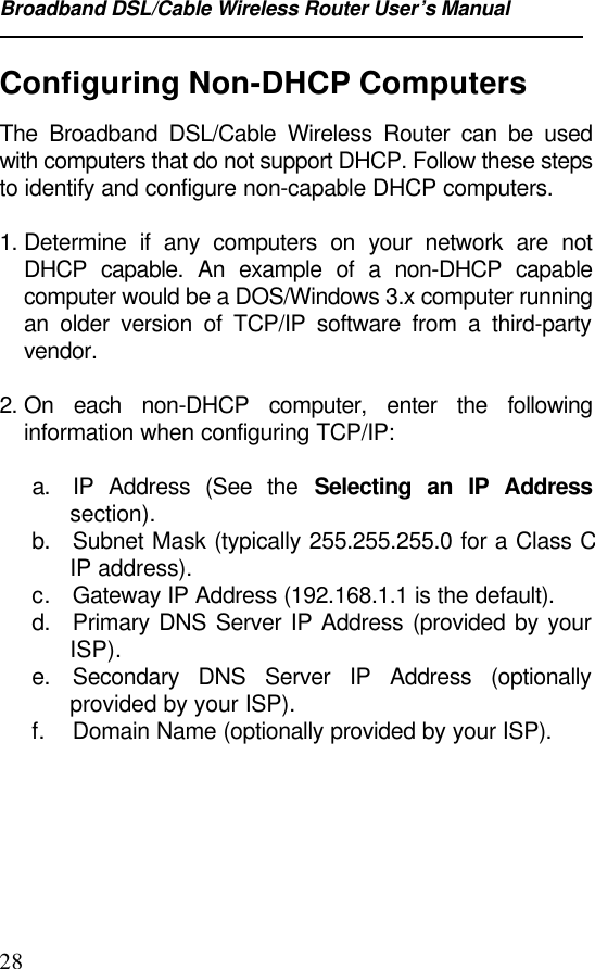 Broadband DSL/Cable Wireless Router User’s Manual28Configuring Non-DHCP ComputersThe Broadband DSL/Cable Wireless Router can be usedwith computers that do not support DHCP. Follow these stepsto identify and configure non-capable DHCP computers.1. Determine if any computers on your network are notDHCP capable. An example of a non-DHCP capablecomputer would be a DOS/Windows 3.x computer runningan older version of TCP/IP software from a third-partyvendor.2. On each non-DHCP computer, enter the followinginformation when configuring TCP/IP:a. IP Address (See the Selecting an IP Addresssection).b. Subnet Mask (typically 255.255.255.0 for a Class CIP address).c. Gateway IP Address (192.168.1.1 is the default).d. Primary DNS Server IP Address (provided by yourISP).e. Secondary DNS Server IP Address (optionallyprovided by your ISP).f. Domain Name (optionally provided by your ISP).