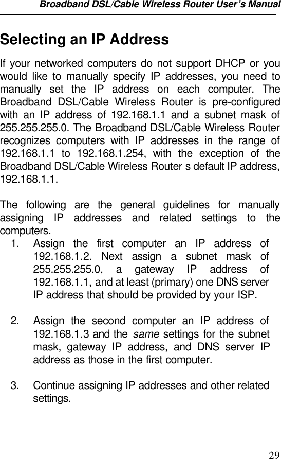 Broadband DSL/Cable Wireless Router User’s Manual                                                                                                29Selecting an IP AddressIf your networked computers do not support DHCP or youwould like to manually specify IP addresses, you need tomanually set the IP address on each computer. TheBroadband DSL/Cable Wireless Router is pre-configuredwith an IP address of 192.168.1.1 and a subnet mask of255.255.255.0. The Broadband DSL/Cable Wireless Routerrecognizes computers with IP addresses in the range of192.168.1.1 to 192.168.1.254, with the exception of theBroadband DSL/Cable Wireless Router s default IP address,192.168.1.1.The following are the general guidelines for manuallyassigning IP addresses and related settings to thecomputers.1. Assign the first computer an IP address of192.168.1.2. Next assign a subnet mask of255.255.255.0, a gateway IP address of192.168.1.1, and at least (primary) one DNS serverIP address that should be provided by your ISP.2. Assign the second computer an IP address of192.168.1.3 and the same settings for the subnetmask, gateway IP address, and DNS server IPaddress as those in the first computer.3. Continue assigning IP addresses and other relatedsettings.
