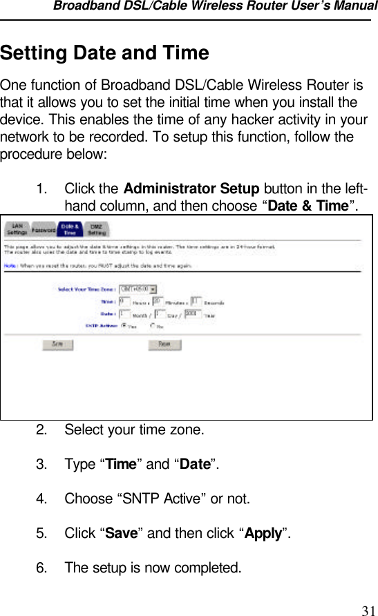 Broadband DSL/Cable Wireless Router User’s Manual                                                                                                31Setting Date and TimeOne function of Broadband DSL/Cable Wireless Router isthat it allows you to set the initial time when you install thedevice. This enables the time of any hacker activity in yournetwork to be recorded. To setup this function, follow theprocedure below:1. Click the Administrator Setup button in the left-hand column, and then choose “Date &amp; Time”.2. Select your time zone.3. Type “Time” and “Date”.4. Choose “SNTP Active” or not.5. Click “Save” and then click “Apply”.6. The setup is now completed.