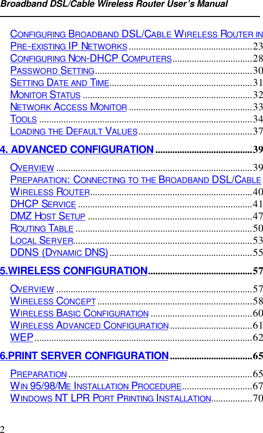 Broadband DSL/Cable Wireless Router User’s Manual2CONFIGURING BROADBAND DSL/CABLE WIRELESS ROUTER INPRE-EXISTING IP NETWORKS...................................................23CONFIGURING NON-DHCP COMPUTERS.................................28PASSWORD SETTING.................................................................30SETTING DATE AND TIME...........................................................31MONITOR STATUS ......................................................................32NETWORK ACCESS MONITOR ...................................................33TOOLS ........................................................................................34LOADING THE DEFAULT VALUES...............................................374. ADVANCED CONFIGURATION ........................................39OVERVIEW .................................................................................39PREPARATION: CONNECTING TO THE BROADBAND DSL/CABLEWIRELESS ROUTER...................................................................40DHCP SERVICE ........................................................................41DMZ HOST SETUP ....................................................................47ROUTING TABLE .........................................................................50LOCAL SERVER..........................................................................53DDNS (DYNAMIC DNS)...........................................................555.WIRELESS CONFIGURATION...........................................57OVERVIEW .................................................................................57WIRELESS CONCEPT................................................................58WIRELESS BASIC CONFIGURATION ..........................................60WIRELESS ADVANCED CONFIGURATION..................................61WEP..........................................................................................626.PRINT SERVER CONFIGURATION..................................65PREPARATION............................................................................65WIN 95/98/ME INSTALLATION PROCEDURE.............................67WINDOWS NT LPR PORT PRINTING INSTALLATION.................70