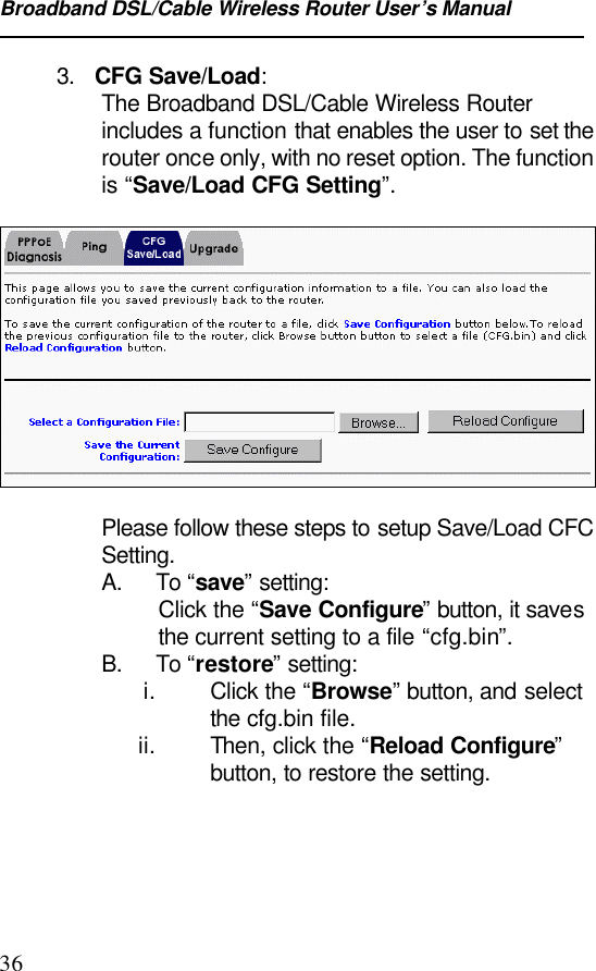 Broadband DSL/Cable Wireless Router User’s Manual363.   CFG Save/Load:The Broadband DSL/Cable Wireless Routerincludes a function that enables the user to set therouter once only, with no reset option. The functionis “Save/Load CFG Setting”.Please follow these steps to setup Save/Load CFCSetting.A. To “save” setting:Click the “Save Configure” button, it savesthe current setting to a file “cfg.bin”.B. To “restore” setting: i. Click the “Browse” button, and selectthe cfg.bin file. ii. Then, click the “Reload Configure”button, to restore the setting.