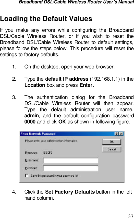 Broadband DSL/Cable Wireless Router User’s Manual                                                                                                37Loading the Default ValuesIf you make any errors while configuring the BroadbandDSL/Cable Wireless Router, or if you wish to reset theBroadband DSL/Cable Wireless Router to default settings,please follow the steps below. This procedure will reset thesettings to factory defaults.1. On the desktop, open your web browser.2. Type the default IP address (192.168.1.1) in theLocation box and press Enter.3. The authentication dialog for the BroadbandDSL/Cable Wireless Router will then appear.Type the default administration user name,admin, and the default configuration password0000 and click OK as shown in following figure.4. Click the Set Factory Defaults button in the left-hand column.