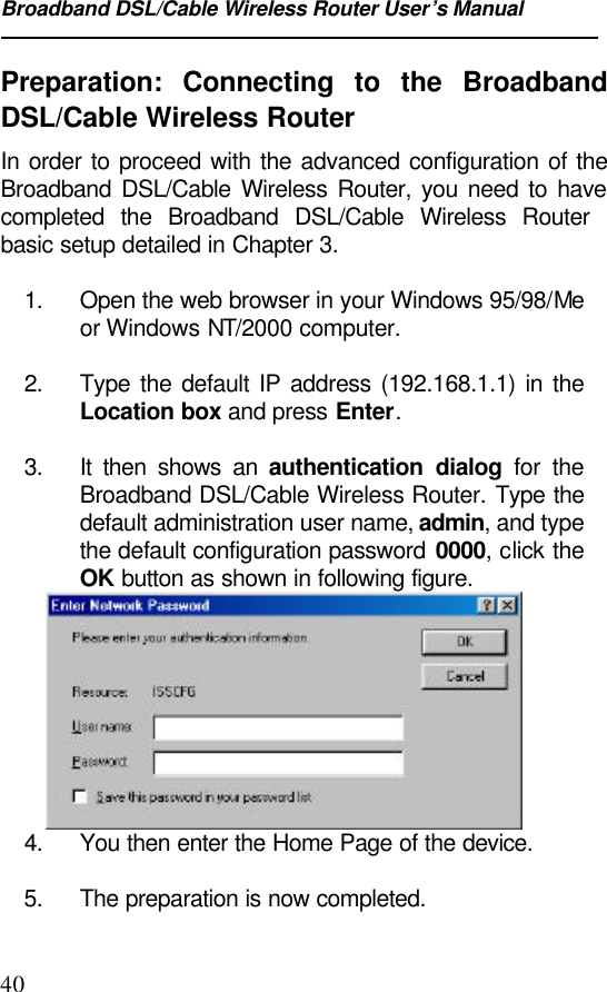 Broadband DSL/Cable Wireless Router User’s Manual40Preparation: Connecting to the BroadbandDSL/Cable Wireless RouterIn order to proceed with the advanced configuration of theBroadband DSL/Cable Wireless Router, you need to havecompleted the Broadband DSL/Cable Wireless Routerbasic setup detailed in Chapter 3.1. Open the web browser in your Windows 95/98/Meor Windows NT/2000 computer.2. Type the default IP address (192.168.1.1) in theLocation box and press Enter.3. It then shows an authentication dialog for theBroadband DSL/Cable Wireless Router. Type thedefault administration user name, admin, and typethe default configuration password 0000, click theOK button as shown in following figure.4. You then enter the Home Page of the device.5. The preparation is now completed.