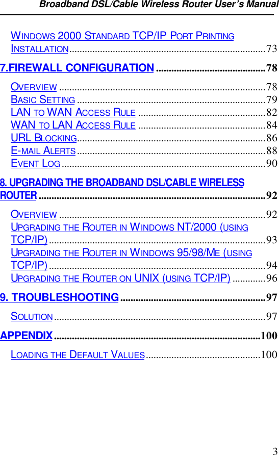 Broadband DSL/Cable Wireless Router User’s Manual                                                                                                3WINDOWS 2000 STANDARD TCP/IP PORT PRINTINGINSTALLATION.............................................................................737.FIREWALL CONFIGURATION ...........................................78OVERVIEW .................................................................................78BASIC SETTING ..........................................................................79LAN TO WAN ACCESS RULE ..................................................82WAN TO LAN ACCESS RULE ..................................................84URL BLOCKING..........................................................................86E-MAIL ALERTS..........................................................................88EVENT LOG................................................................................908. UPGRADING THE BROADBAND DSL/CABLE WIRELESSROUTER.........................................................................................92OVERVIEW .................................................................................92UPGRADING THE ROUTER IN WINDOWS NT/2000 (USINGTCP/IP).....................................................................................93UPGRADING THE ROUTER IN WINDOWS 95/98/ME (USINGTCP/IP).....................................................................................94UPGRADING THE ROUTER ON UNIX (USING TCP/IP) .............969. TROUBLESHOOTING.........................................................97SOLUTION...................................................................................97APPENDIX.................................................................................100LOADING THE DEFAULT VALUES.............................................100