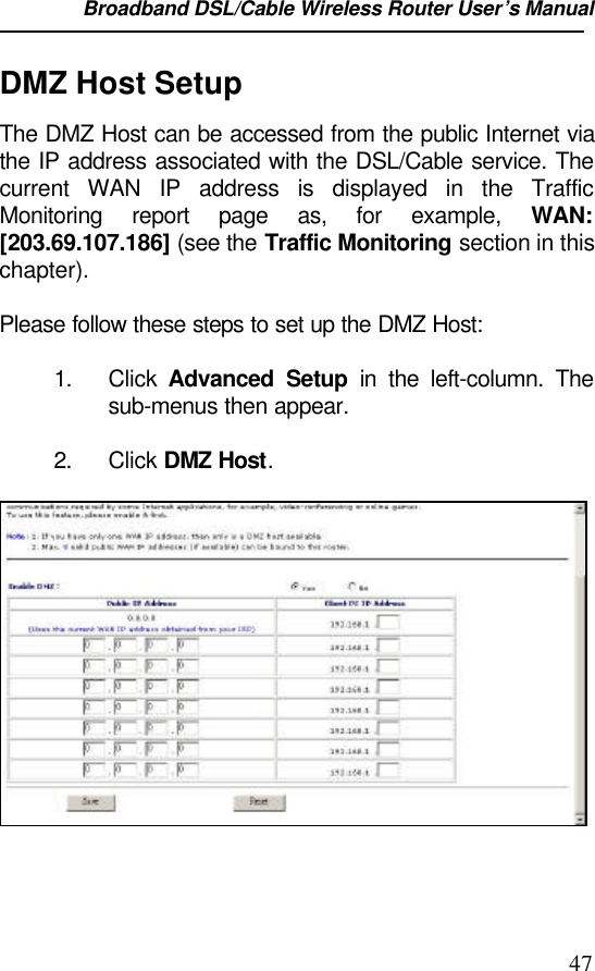 Broadband DSL/Cable Wireless Router User’s Manual                                                                                                47DMZ Host SetupThe DMZ Host can be accessed from the public Internet viathe IP address associated with the DSL/Cable service. Thecurrent WAN IP address is displayed in the TrafficMonitoring report page as, for example, WAN:[203.69.107.186] (see the Traffic Monitoring section in thischapter).Please follow these steps to set up the DMZ Host:1. Click  Advanced Setup in the left-column. Thesub-menus then appear.2. Click DMZ Host.