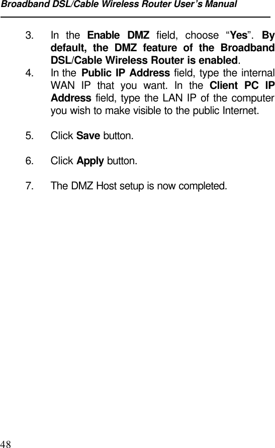 Broadband DSL/Cable Wireless Router User’s Manual483. In the Enable DMZ field, choose “Yes”.  Bydefault, the DMZ feature of the BroadbandDSL/Cable Wireless Router is enabled.4. In the  Public IP Address field, type the internalWAN IP that you want. In the Client PC IPAddress field, type the LAN IP of the computeryou wish to make visible to the public Internet.5. Click Save button.6. Click Apply button.7. The DMZ Host setup is now completed.