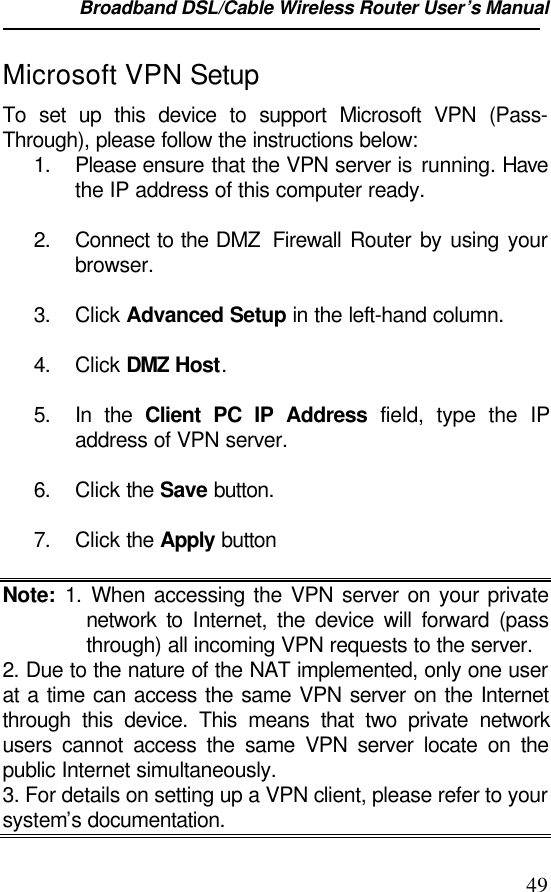 Broadband DSL/Cable Wireless Router User’s Manual                                                                                                49Microsoft VPN SetupTo set up this device to support Microsoft VPN (Pass-Through), please follow the instructions below:1. Please ensure that the VPN server is running. Havethe IP address of this computer ready.2. Connect to the DMZ  Firewall Router by using yourbrowser.3. Click Advanced Setup in the left-hand column.4. Click DMZ Host.5. In the Client PC IP Address field, type the IPaddress of VPN server.6. Click the Save button.7. Click the Apply buttonNote: 1. When accessing the VPN server on your privatenetwork  to Internet, the device will forward (passthrough) all incoming VPN requests to the server.2. Due to the nature of the NAT implemented, only one userat a time can access the same VPN server on the Internetthrough this device. This means that two private networkusers cannot access the same VPN server locate on thepublic Internet simultaneously.3. For details on setting up a VPN client, please refer to yoursystem’s documentation.