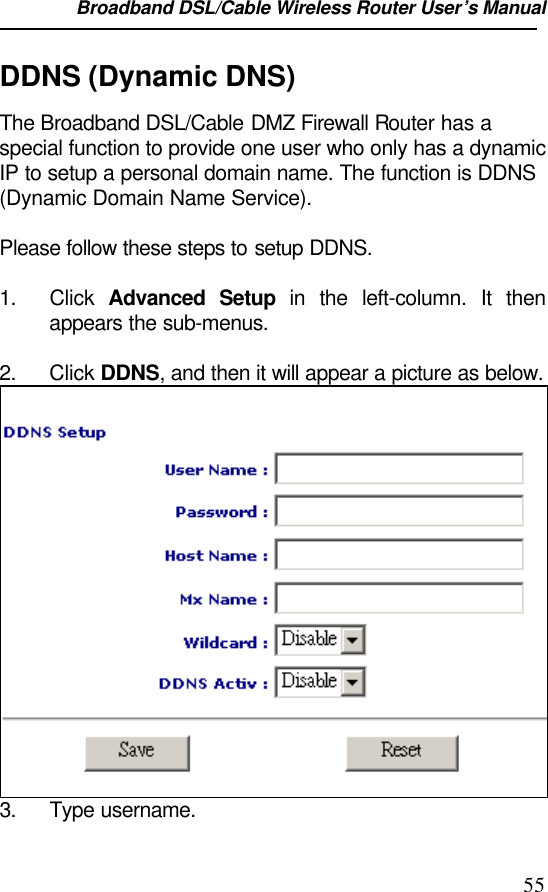 Broadband DSL/Cable Wireless Router User’s Manual                                                                                                55DDNS (Dynamic DNS)The Broadband DSL/Cable DMZ Firewall Router has aspecial function to provide one user who only has a dynamicIP to setup a personal domain name. The function is DDNS(Dynamic Domain Name Service).Please follow these steps to setup DDNS.1. Click  Advanced Setup in the left-column. It thenappears the sub-menus.2. Click DDNS, and then it will appear a picture as below.3. Type username.
