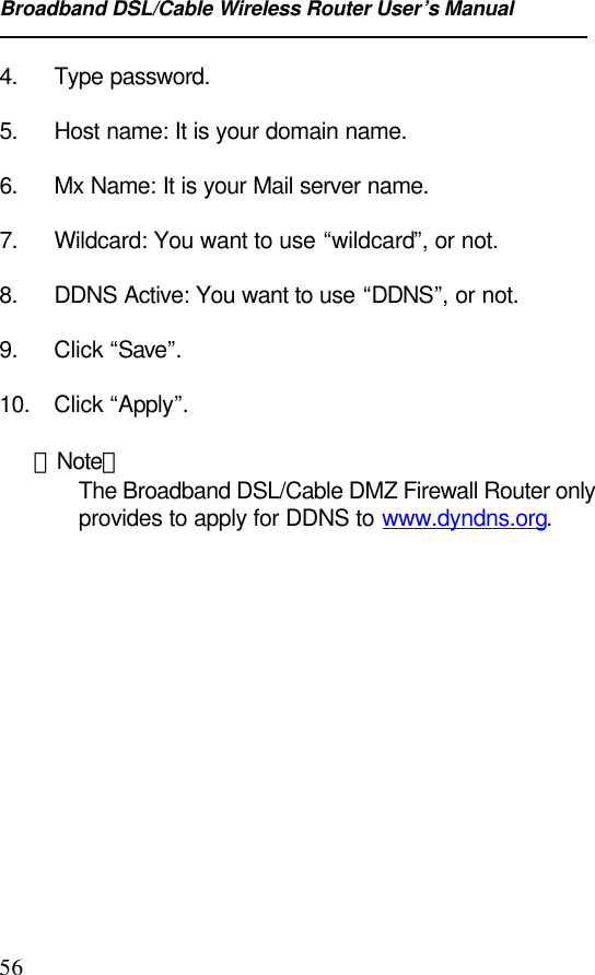 Broadband DSL/Cable Wireless Router User’s Manual564. Type password.5. Host name: It is your domain name.6. Mx Name: It is your Mail server name.7. Wildcard: You want to use “wildcard”, or not.8. DDNS Active: You want to use “DDNS”, or not.9. Click “Save”.10. Click “Apply”.【Note】The Broadband DSL/Cable DMZ Firewall Router onlyprovides to apply for DDNS to www.dyndns.org.