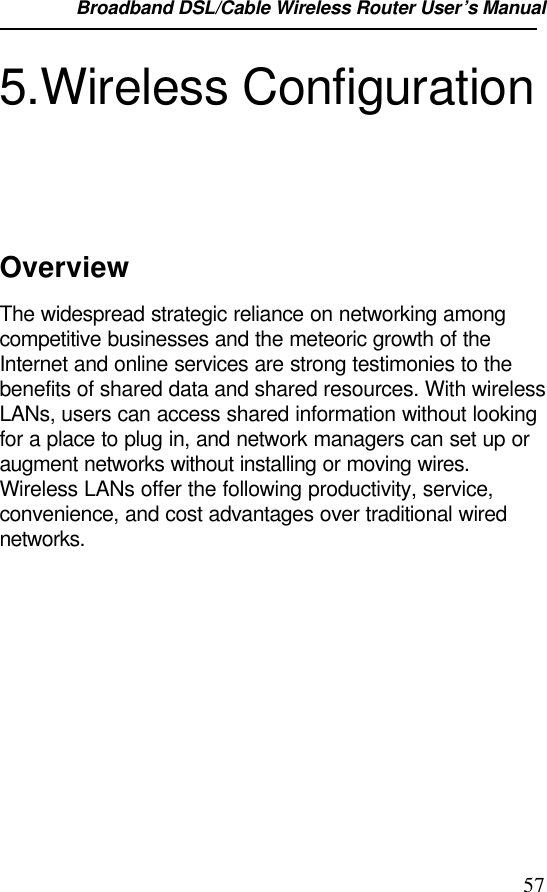 Broadband DSL/Cable Wireless Router User’s Manual                                                                                                575.Wireless ConfigurationOverviewThe widespread strategic reliance on networking amongcompetitive businesses and the meteoric growth of theInternet and online services are strong testimonies to thebenefits of shared data and shared resources. With wirelessLANs, users can access shared information without lookingfor a place to plug in, and network managers can set up oraugment networks without installing or moving wires.Wireless LANs offer the following productivity, service,convenience, and cost advantages over traditional wirednetworks.