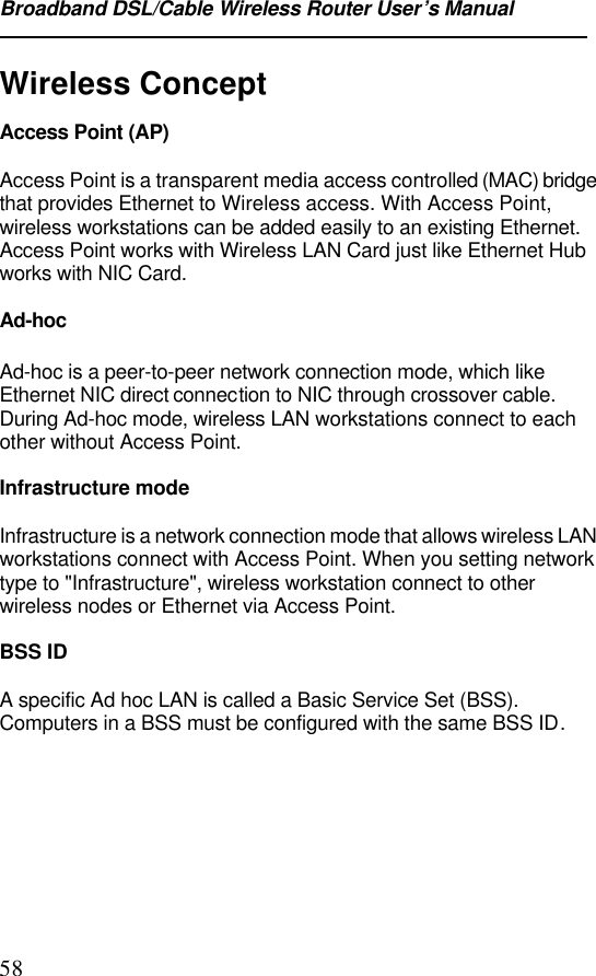Broadband DSL/Cable Wireless Router User’s Manual58Wireless ConceptAccess Point (AP)Access Point is a transparent media access controlled (MAC) bridgethat provides Ethernet to Wireless access. With Access Point,wireless workstations can be added easily to an existing Ethernet.Access Point works with Wireless LAN Card just like Ethernet Hubworks with NIC Card.Ad-hocAd-hoc is a peer-to-peer network connection mode, which likeEthernet NIC direct connection to NIC through crossover cable.During Ad-hoc mode, wireless LAN workstations connect to eachother without Access Point.Infrastructure modeInfrastructure is a network connection mode that allows wireless LANworkstations connect with Access Point. When you setting networktype to &quot;Infrastructure&quot;, wireless workstation connect to otherwireless nodes or Ethernet via Access Point.BSS IDA specific Ad hoc LAN is called a Basic Service Set (BSS).Computers in a BSS must be configured with the same BSS ID.