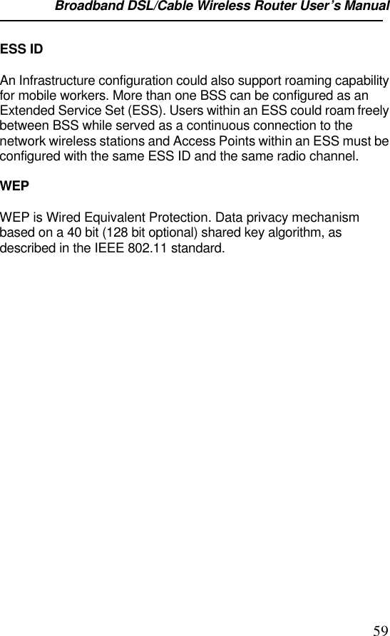 Broadband DSL/Cable Wireless Router User’s Manual                                                                                                59ESS IDAn Infrastructure configuration could also support roaming capabilityfor mobile workers. More than one BSS can be configured as anExtended Service Set (ESS). Users within an ESS could roam freelybetween BSS while served as a continuous connection to thenetwork wireless stations and Access Points within an ESS must beconfigured with the same ESS ID and the same radio channel.WEPWEP is Wired Equivalent Protection. Data privacy mechanismbased on a 40 bit (128 bit optional) shared key algorithm, asdescribed in the IEEE 802.11 standard.