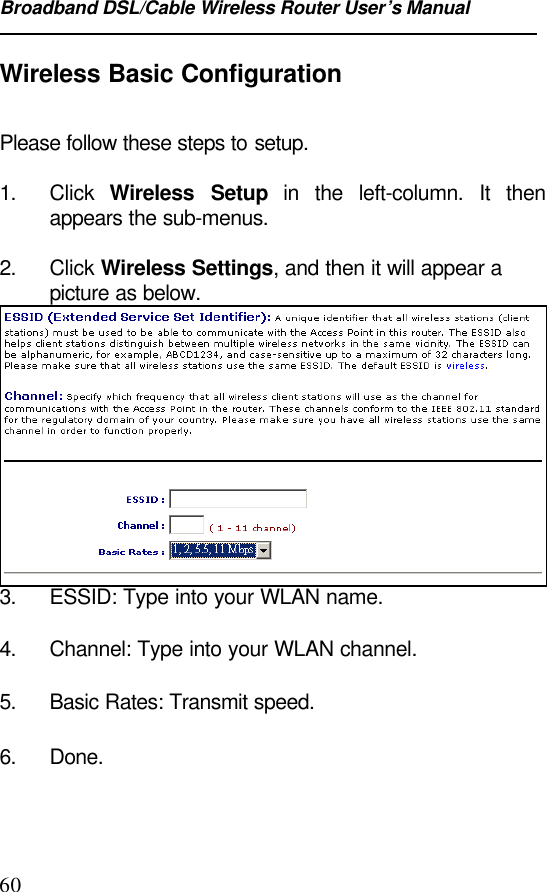 Broadband DSL/Cable Wireless Router User’s Manual60Wireless Basic ConfigurationPlease follow these steps to setup.1. Click  Wireless Setup in the left-column. It thenappears the sub-menus.2. Click Wireless Settings, and then it will appear apicture as below.3. ESSID: Type into your WLAN name.4. Channel: Type into your WLAN channel.5. Basic Rates: Transmit speed.6. Done.