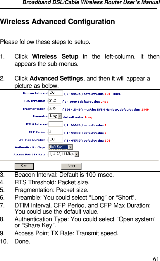 Broadband DSL/Cable Wireless Router User’s Manual                                                                                                61Wireless Advanced ConfigurationPlease follow these steps to setup.1. Click  Wireless Setup in the left-column. It thenappears the sub-menus.2. Click Advanced Settings, and then it will appear apicture as below.3. Beacon Interval: Default is 100 msec.4. RTS Threshold: Packet size.5. Fragmentation: Packet size.6. Preamble: You could select “Long” or “Short”.7. DTIM Interval, CFP Period, and CFP Max Duration:You could use the default value.8. Authentication Type: You could select “Open system”or “Share Key”.9. Access Point TX Rate: Transmit speed.10. Done.