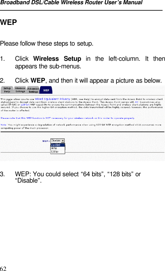 Broadband DSL/Cable Wireless Router User’s Manual62WEPPlease follow these steps to setup.1. Click  Wireless Setup in the left-column. It thenappears the sub-menus.2. Click WEP, and then it will appear a picture as below.3. WEP: You could select “64 bits”, “128 bits” or“Disable”. 