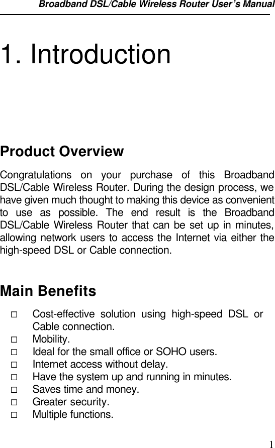 Broadband DSL/Cable Wireless Router User’s Manual                                                                                                11. IntroductionProduct OverviewCongratulations on your purchase of this BroadbandDSL/Cable Wireless Router. During the design process, wehave given much thought to making this device as convenientto use as possible. The end result is the BroadbandDSL/Cable Wireless Router that can be set up in minutes,allowing network users to access the Internet via either thehigh-speed DSL or Cable connection.Main Benefits¨ Cost-effective solution using high-speed DSL orCable connection.¨ Mobility.¨ Ideal for the small office or SOHO users.¨ Internet access without delay.¨ Have the system up and running in minutes.¨ Saves time and money.¨ Greater security.¨ Multiple functions.