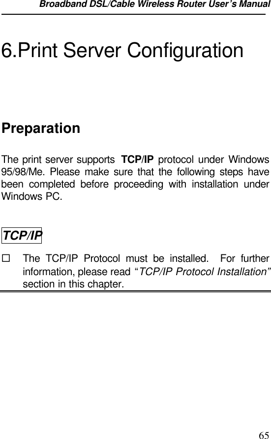 Broadband DSL/Cable Wireless Router User’s Manual                                                                                                656.Print Server ConfigurationPreparationThe print server supports  TCP/IP protocol under Windows95/98/Me. Please make sure that the following steps havebeen completed before proceeding with installation underWindows PC.TCP/IP¨ The TCP/IP Protocol must be installed.  For furtherinformation, please read “TCP/IP Protocol Installation”section in this chapter.