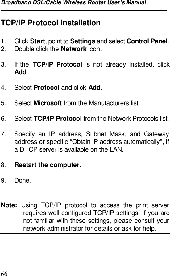 Broadband DSL/Cable Wireless Router User’s Manual66TCP/IP Protocol Installation1. Click Start, point to Settings and select Control Panel.2. Double click the Network icon.3. If the  TCP/IP Protocol is not already installed, clickAdd.4. Select Protocol and click Add.5. Select Microsoft from the Manufacturers list.6. Select TCP/IP Protocol from the Network Protocols list.7. Specify an IP address, Subnet Mask, and Gatewayaddress or specific “Obtain IP address automatically”, ifa DHCP server is available on the LAN.8. Restart the computer.9. Done.Note: Using TCP/IP protocol to access the print serverrequires well-configured TCP/IP settings. If you arenot familiar with these settings, please consult yournetwork administrator for details or ask for help.