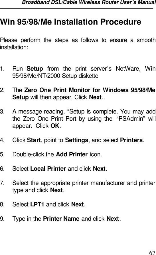 Broadband DSL/Cable Wireless Router User’s Manual                                                                                                67Win 95/98/Me Installation ProcedurePlease perform the steps as follows to ensure a smoothinstallation:1. Run  Setup from the print server’s  NetWare,  Win95/98/Me/NT/2000 Setup diskette2. The Zero One Print Monitor for Windows 95/98/MeSetup will then appear. Click Next.3. A message reading, “Setup is complete. You may addthe  Zero One Print Port by using the  “PSAdmin” willappear.  Click OK.4. Click Start, point to Settings, and select Printers.5. Double-click the Add Printer icon.6. Select Local Printer and click Next.7. Select the appropriate printer manufacturer and printertype and click Next.8. Select LPT1 and click Next.9. Type in the Printer Name and click Next.