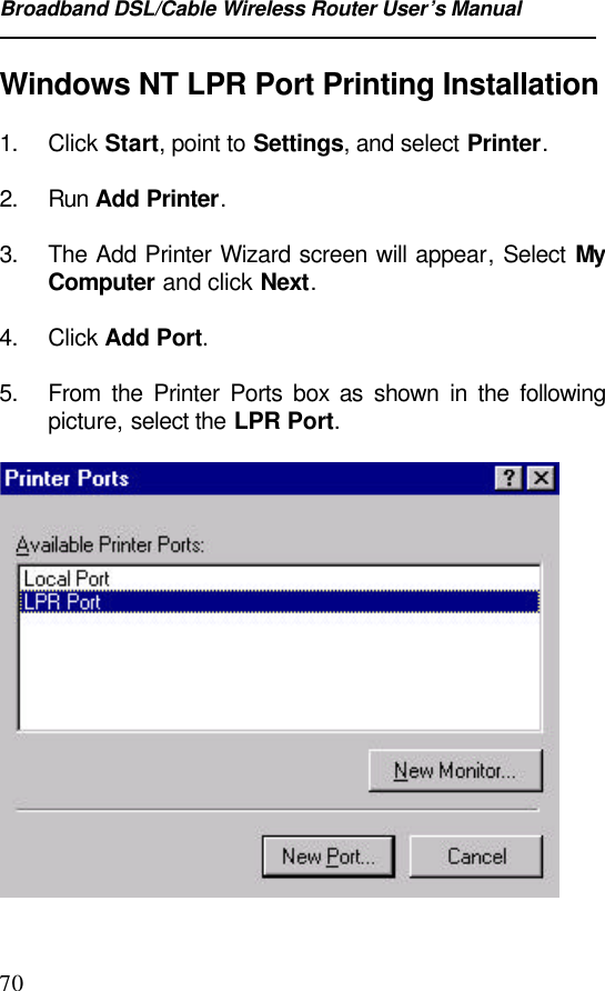 Broadband DSL/Cable Wireless Router User’s Manual70Windows NT LPR Port Printing Installation1. Click Start, point to Settings, and select Printer.2. Run Add Printer. 3. The Add Printer Wizard screen will appear, Select  MyComputer and click Next. 4. Click Add Port. 5. From the Printer Ports box as shown in the followingpicture, select the LPR Port. 