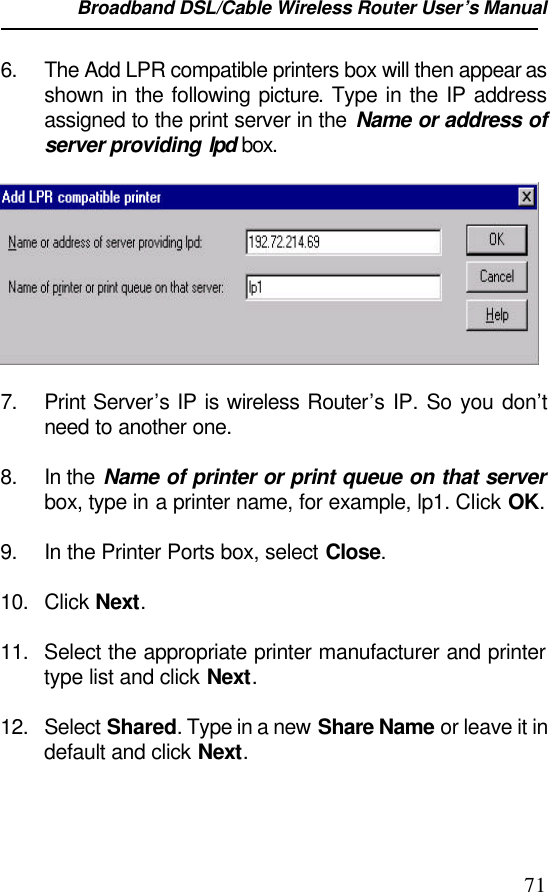 Broadband DSL/Cable Wireless Router User’s Manual                                                                                                716. The Add LPR compatible printers box will then appear asshown in the following picture. Type in the IP addressassigned to the print server in the Name or address ofserver providing lpd box.   7. Print Server’s IP is wireless Router’s IP. So you don’tneed to another one.8. In the Name of printer or print queue on that serverbox, type in a printer name, for example, lp1. Click OK.9. In the Printer Ports box, select Close. 10. Click Next. 11. Select the appropriate printer manufacturer and printertype list and click Next. 12. Select Shared. Type in a new Share Name or leave it indefault and click Next. 