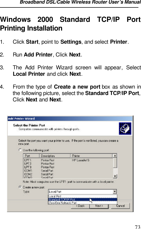 Broadband DSL/Cable Wireless Router User’s Manual                                                                                                73Windows  2000 Standard TCP/IP PortPrinting Installation1. Click Start, point to Settings, and select Printer.2. Run Add Printer, Click Next. 3. The Add Printer Wizard screen will appear, SelectLocal Printer and click Next. 4. From the type of Create a new port box  as shown inthe following picture, select the Standard TCP/IP Port,Click Next and Next. 