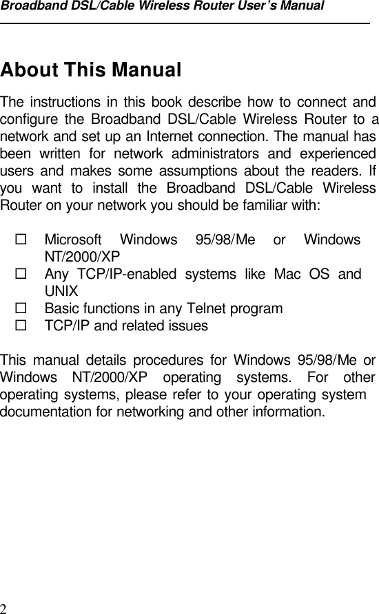 Broadband DSL/Cable Wireless Router User’s Manual2About This ManualThe instructions in this book describe how to connect andconfigure the Broadband DSL/Cable Wireless Router to anetwork and set up an Internet connection. The manual hasbeen written for network administrators and experiencedusers and makes some assumptions about the readers. Ifyou want to install the Broadband DSL/Cable WirelessRouter on your network you should be familiar with:¨ Microsoft Windows 95/98/Me or WindowsNT/2000/XP¨ Any TCP/IP-enabled systems like Mac OS andUNIX¨ Basic functions in any Telnet program¨ TCP/IP and related issuesThis manual details procedures for Windows 95/98/Me orWindows  NT/2000/XP operating systems. For otheroperating systems, please refer to your operating systemdocumentation for networking and other information.