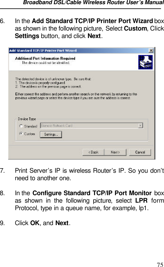 Broadband DSL/Cable Wireless Router User’s Manual                                                                                                756. In the Add Standard TCP/IP Printer Port Wizard boxas shown in the following picture, Select Custom, ClickSettings button, and click Next.7. Print Server’s IP is wireless Router’s IP. So you don’tneed to another one.8. In the Configure Standard TCP/IP Port Monitor boxas shown in the following picture, select LPR formProtocol, type in a queue name, for example, lp1.9. Click OK, and Next.