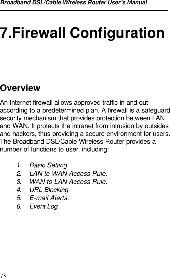 Broadband DSL/Cable Wireless Router User’s Manual787.Firewall ConfigurationOverviewAn Internet firewall allows approved traffic in and outaccording to a predetermined plan. A firewall is a safeguardsecurity mechanism that provides protection between LANand WAN. It protects the intranet from intrusion by outsidesand hackers, thus providing a secure environment for users.The Broadband DSL/Cable Wireless Router provides anumber of functions to user, including:1. Basic Setting.2. LAN to WAN Access Rule.3. WAN to LAN Access Rule.4. URL Blocking.5. E-mail Alerts.6. Event Log.