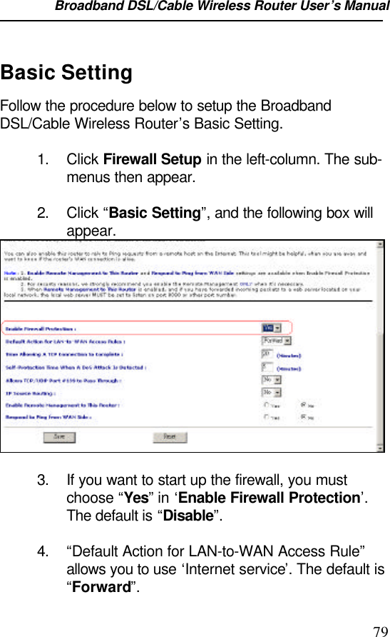 Broadband DSL/Cable Wireless Router User’s Manual                                                                                                79Basic SettingFollow the procedure below to setup the BroadbandDSL/Cable Wireless Router’s Basic Setting.1. Click Firewall Setup in the left-column. The sub-menus then appear.2. Click “Basic Setting”, and the following box willappear.3. If you want to start up the firewall, you mustchoose “Yes” in ‘Enable Firewall Protection’.The default is “Disable”.4. “Default Action for LAN-to-WAN Access Rule”allows you to use ‘Internet service’. The default is“Forward”.