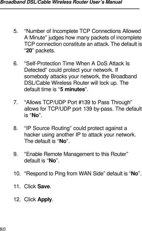 Broadband DSL/Cable Wireless Router User’s Manual805. “Number of Incomplete TCP Connections AllowedA Minute” judges how many packets of incompleteTCP connection constitute an attack. The default is“20” packets.6. “Self-Protection Time When A DoS Attack IsDetected” could protect your network. Ifsomebody attacks your network, the BroadbandDSL/Cable Wireless Router will lock up. Thedefault time is “5 minutes”.7. “Allows TCP/UDP Port #139 to Pass Through”allows for TCP/UDP port 139 by-pass. The defaultis “No”.8. “IP Source Routing” could protect against ahacker using another IP to attack your network.The default is “No”.9. “Enable Remote Management to this Router”default is “No”.10. “Respond to Ping from WAN Side” default is “No”.11. Click Save.12. Click Apply.